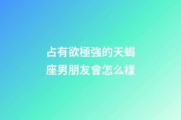 占有欲極強的天蝎座男朋友會怎么樣-第1張-星座運勢-玄機派