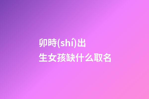 卯時(shí)出生女孩缺什么取名(卯時(shí)出生的女孩五行缺什么)-第1張-女孩起名-玄機(jī)派