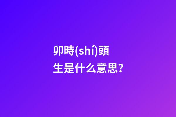 卯時(shí)頭生是什么意思？