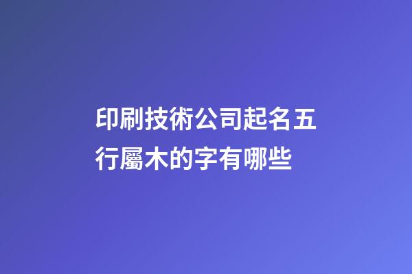 印刷技術公司起名五行屬木的字有哪些-第1張-公司起名-玄機派