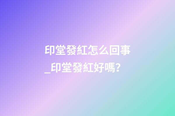 印堂發紅怎么回事_印堂發紅好嗎？
