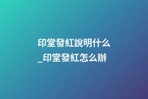印堂發紅說明什么_印堂發紅怎么辦