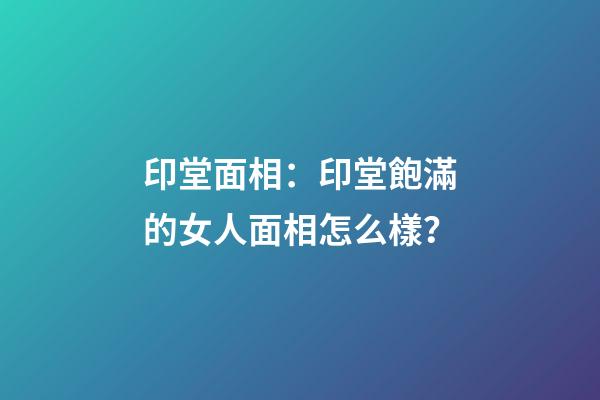 印堂面相：印堂飽滿的女人面相怎么樣？
