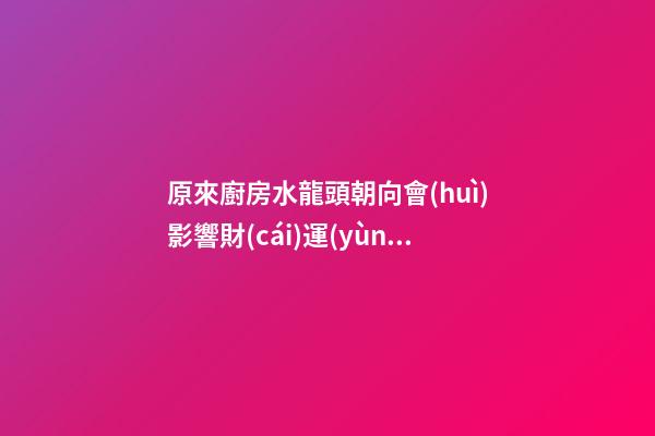 原來廚房水龍頭朝向會(huì)影響財(cái)運(yùn)，這下明白你為什么窮了吧！
