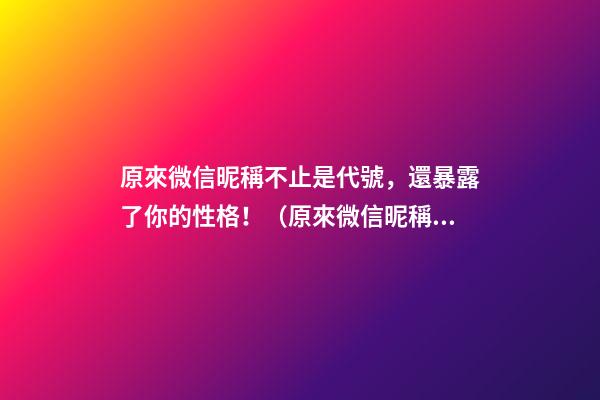 原來微信昵稱不止是代號，還暴露了你的性格！（原來微信昵稱不止是代號,還暴露了你的性格特點）