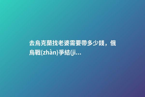 去烏克蘭找老婆需要帶多少錢，俄烏戰(zhàn)爭結(jié)束