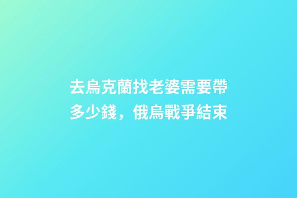 去烏克蘭找老婆需要帶多少錢，俄烏戰爭結束