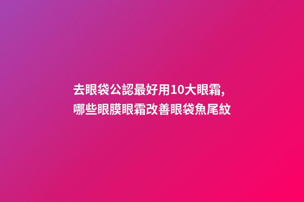 去眼袋公認最好用10大眼霜,哪些眼膜眼霜改善眼袋魚尾紋-第1張-觀點-玄機派
