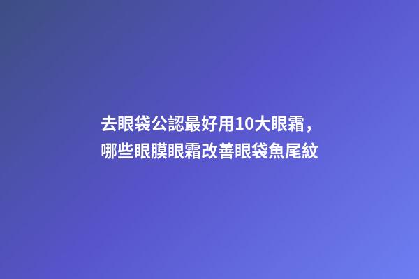 去眼袋公認最好用10大眼霜，哪些眼膜眼霜改善眼袋魚尾紋-第1張-觀點-玄機派