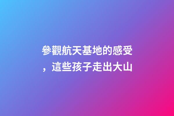 參觀航天基地的感受，這些孩子走出大山-第1張-觀點-玄機派