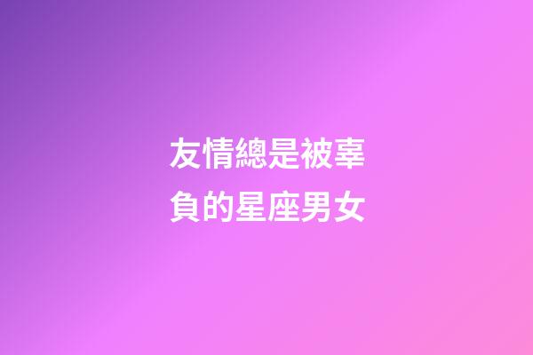 友情總是被辜負的星座男女-第1張-星座運勢-玄機派
