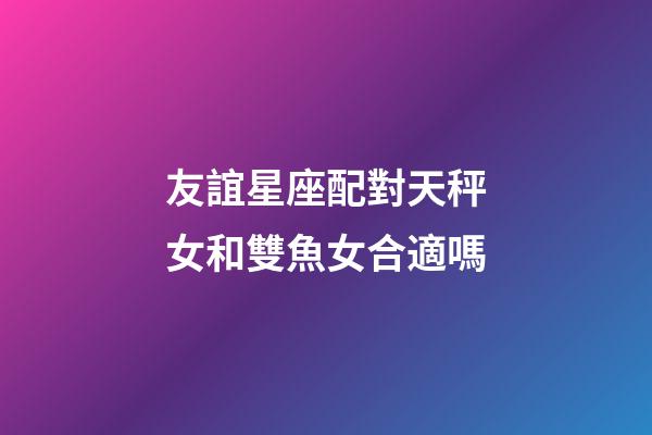 友誼星座配對天秤女和雙魚女合適嗎-第1張-星座運勢-玄機派