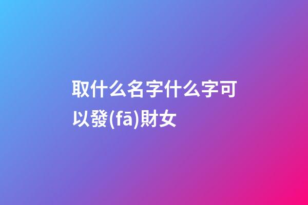 取什么名字什么字可以發(fā)財女(取什么名字發(fā)財之意)