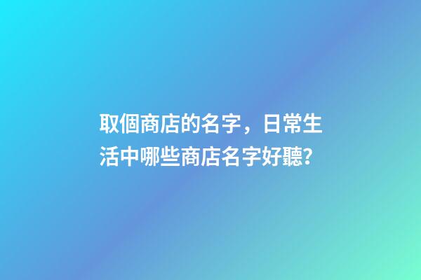 取個商店的名字，日常生活中哪些商店名字好聽？-第1張-店鋪起名-玄機派