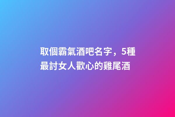 取個霸氣酒吧名字，5種最討女人歡心的雞尾酒-第1張-觀點-玄機派