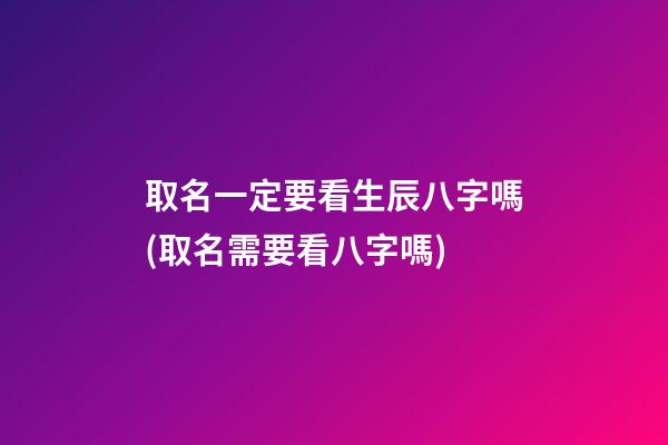 取名一定要看生辰八字嗎(取名需要看八字嗎)
