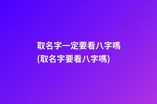 取名字一定要看八字嗎(取名字要看八字嗎)