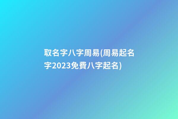 取名字八字周易(周易起名字2023免費八字起名)