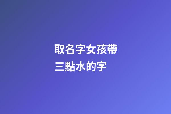 取名字女孩帶三點水的字(女孩起名帶三點水的名字)-第1張-女孩起名-玄機派
