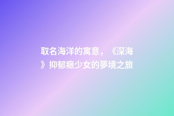 取名海洋的寓意，《深海》抑郁癥少女的夢境之旅-第1張-觀點-玄機派