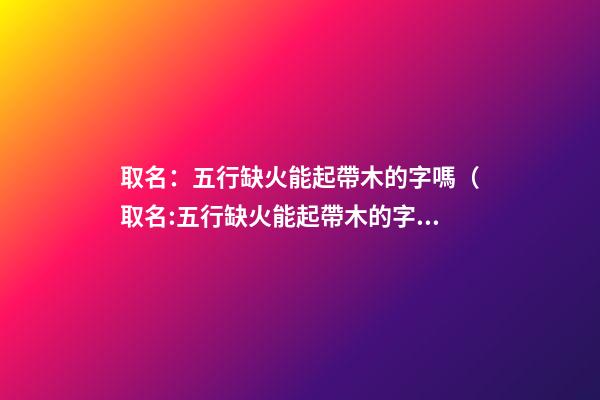 取名：五行缺火能起帶木的字嗎（取名:五行缺火能起帶木的字嗎女）