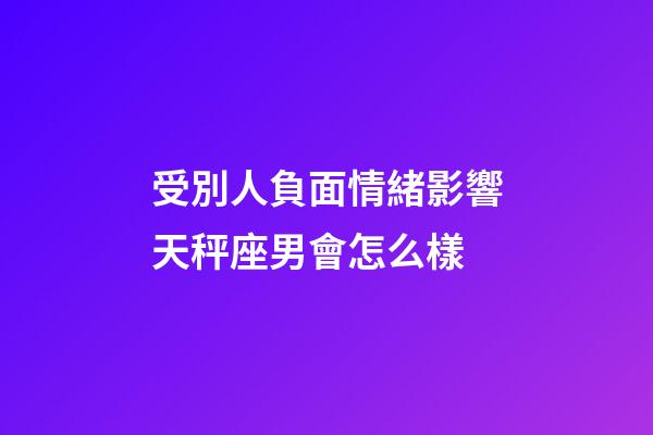 受別人負面情緒影響天秤座男會怎么樣-第1張-星座運勢-玄機派