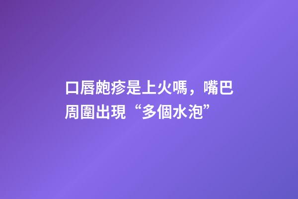 口唇皰疹是上火嗎，嘴巴周圍出現“多個水泡”-第1張-觀點-玄機派