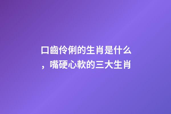 口齒伶俐的生肖是什么，嘴硬心軟的三大生肖-第1張-觀點-玄機派
