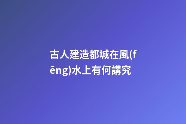 古人建造都城在風(fēng)水上有何講究