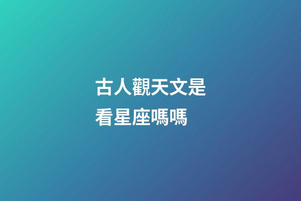古人觀天文是看星座嗎嗎-第1張-星座運勢-玄機派