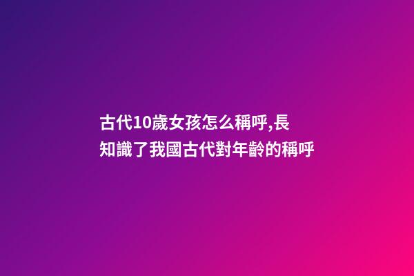 古代10歲女孩怎么稱呼,長知識了我國古代對年齡(0歲至100歲)的稱呼-第1張-觀點-玄機派