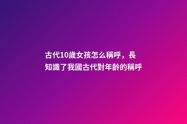 古代10歲女孩怎么稱呼，長知識了我國古代對年齡(0歲至100歲)的稱呼-第1張-觀點-玄機派