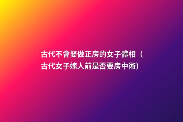 古代不會娶做正房的女子體相（古代女子嫁人前是否要房中術）