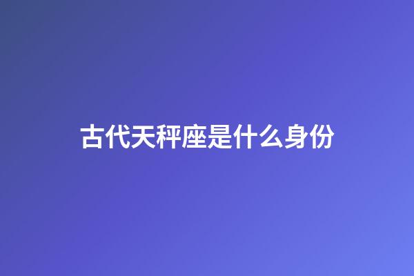 古代天秤座是什么身份-第1張-星座運勢-玄機派