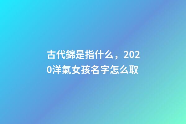 古代錦是指什么，2020洋氣女孩名字怎么取-第1張-觀點-玄機派
