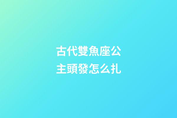 古代雙魚座公主頭發怎么扎-第1張-星座運勢-玄機派