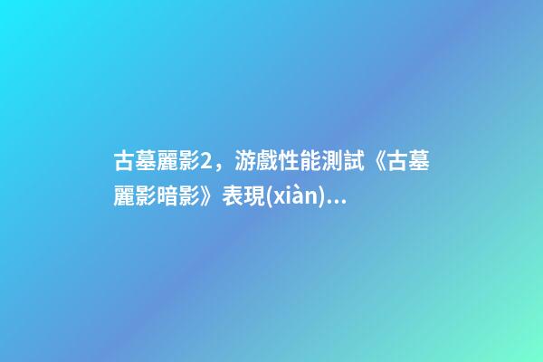 古墓麗影2，游戲性能測試《古墓麗影暗影》表現(xiàn)超-第1張-觀點-玄機派