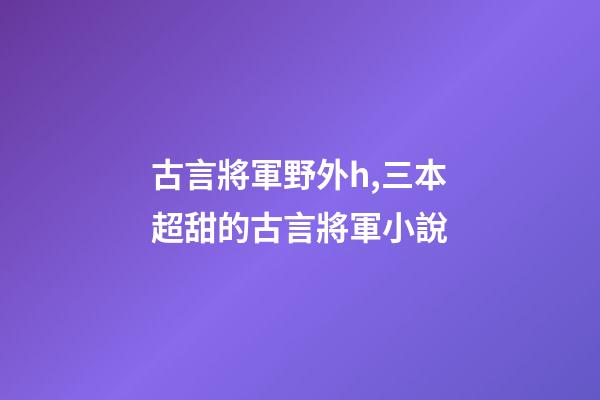 古言將軍野外h,三本超甜的古言將軍小說-第1張-觀點-玄機派