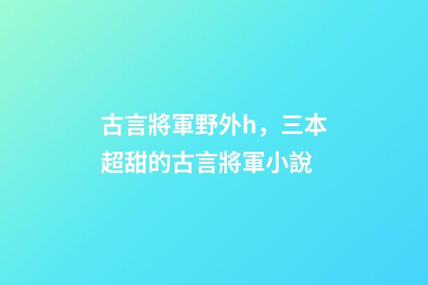 古言將軍野外h，三本超甜的古言將軍小說-第1張-觀點-玄機派
