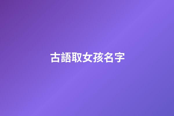 古語取女孩名字(古語女生名字)-第1張-女孩起名-玄機派