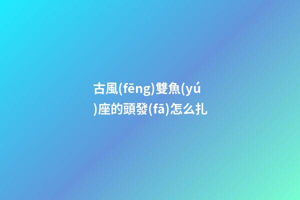 古風(fēng)雙魚(yú)座的頭發(fā)怎么扎-第1張-星座運(yùn)勢(shì)-玄機(jī)派