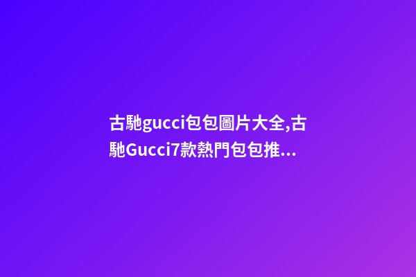 古馳gucci包包圖片大全,古馳Gucci7款熱門包包推薦-第1張-觀點(diǎn)-玄機(jī)派