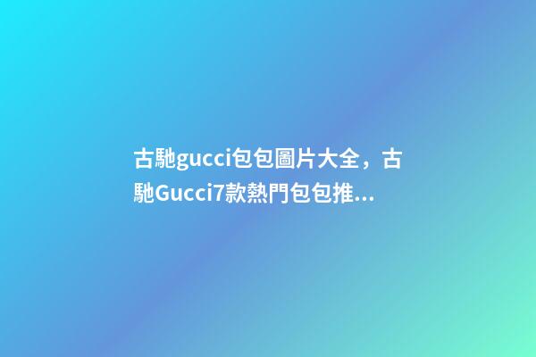 古馳gucci包包圖片大全，古馳Gucci7款熱門包包推薦-第1張-觀點(diǎn)-玄機(jī)派