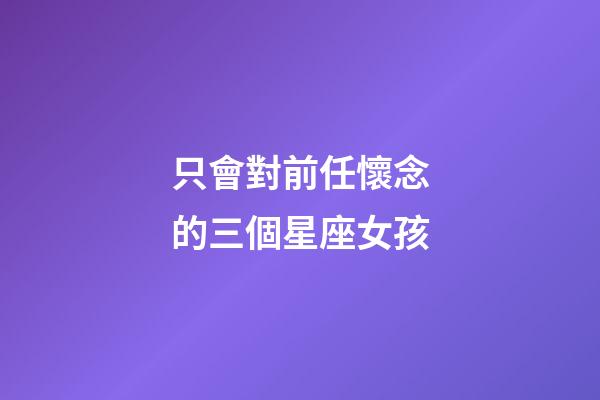 只會對前任懷念的三個星座女孩-第1張-星座運勢-玄機派