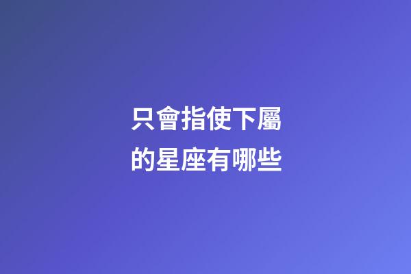 只會指使下屬的星座有哪些-第1張-星座運勢-玄機派