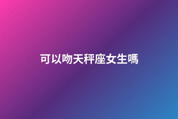 可以吻天秤座女生嗎-第1張-星座運勢-玄機派