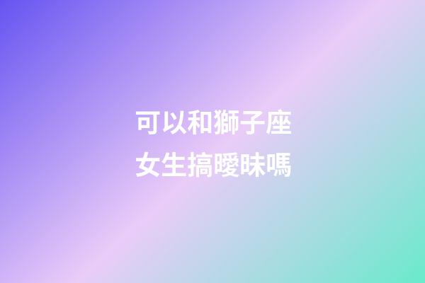 可以和獅子座女生搞曖昧嗎-第1張-星座運勢-玄機派