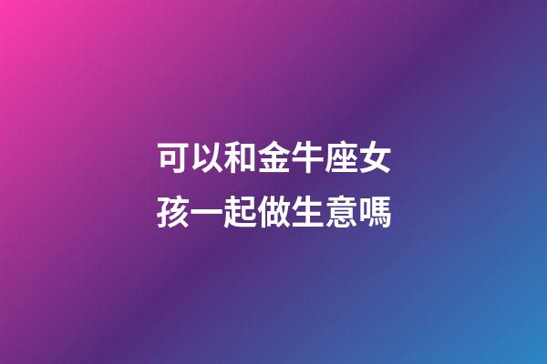 可以和金牛座女孩一起做生意嗎-第1張-星座運勢-玄機派