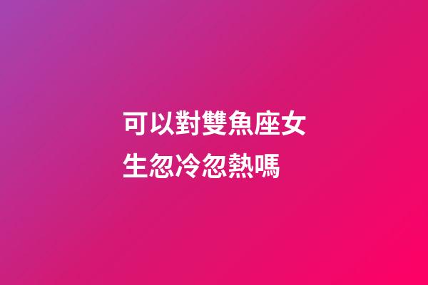 可以對雙魚座女生忽冷忽熱嗎-第1張-星座運(yùn)勢-玄機(jī)派