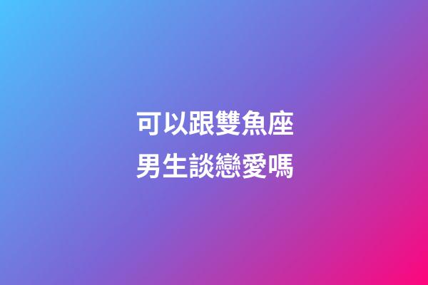 可以跟雙魚座男生談戀愛嗎-第1張-星座運勢-玄機派